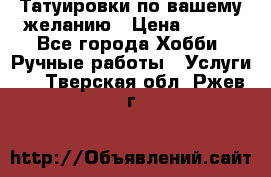 Татуировки,по вашему желанию › Цена ­ 500 - Все города Хобби. Ручные работы » Услуги   . Тверская обл.,Ржев г.